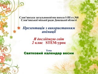 Слов’янська загальноосвітня школа І-ІІІ ст.№8
Слов’янської міської ради Донецької області
Презентація з використанням
анімації
Я досліджую світ
2 клас STEM-урок
Тема
Святковий календар весни
 