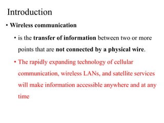 Introduction
• Wireless communication
• is the transfer of information between two or more
points that are not connected by a physical wire.
• The rapidly expanding technology of cellular
communication, wireless LANs, and satellite services
will make information accessible anywhere and at any
time
 