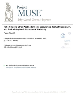 Robert Musil’s Other Postmodernism: Essayismus, Textual Subjectivity,
and the Philosophical Discourse of Modernity
Freed, Mark M.


Comparative Literature Studies, Volume 44, Number 3, 2007,
pp. 231-253 (Article)

Published by Penn State University Press
DOI: 10.1353/cls.2007.0057




   For additional information about this article
   http://muse.jhu.edu/journals/cls/summary/v044/44.3freed.html




              Access Provided by UFRGS-Universidade Federal do Rio Grande do Sul at 03/20/12 1:41PM GMT
 