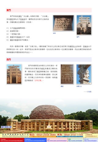 敦 珠 佛 學 會 國 際 有 限 公 司
通 訊 地 址 ： 香 港 柴 灣 常 安 街 7 7 號 發 達 中 心 4 樓
4th Floor, Federal Centre, 77 Sheung On Street, Chaiwan, Hong Kong
電話：(852) 2558 3680 傳真：(852) 3157 1144
網 址 ： h t t p : / / w w w . d u d j o m b a . c o m 電 子 郵 件 ： info@dudjomba.org.hk
版權擁有者：
敦珠佛學會國際有限公司
Youtube
www.youtube.com/user/DudjomBuddhist
Facebook
www.facebook.com/DudjomBuddhist
土豆
http://www.tudou.com/home/dudjom
优酷
http://i.youku.com/dudjom
56.com
http://i.56.com/Dudjom
敦 珠 佛 學 會 國 際 有 限 公 司
通 訊 地 址 ： 香 港 柴 灣 常 安 街 7 7 號 發 達 中 心 4 樓
4th Floor, Federal Centre, 77 Sheung On Street, Chaiwan, Hong Kong
電話：(852) 2558 3680 傳真：(852) 3157 1144
網 址 ： h t t p : / / w w w . d u d j o m b a . c o m 電 子 郵 件 ： info@dudjomba.org.hk
版權擁有者：
敦珠佛學會國際有限公司
Youtube
www.youtube.com/user/DudjomBuddhist
Facebook
www.facebook.com/DudjomBuddhist
土豆
http://www.tudou.com/home/dudjom
优酷
http://i.youku.com/dudjom
56.com
http://i.56.com/Dudjom
109蓮花海第44期
東門
    東門有描述佛陀「大出離」故事的浮雕，「大出離」
是指佛陀貴為太子悉達多時，離開俗世走向修行之路的故
事。浮雕刻劃出五個情境，分別是：
(1)         太子悉達多離開家園；
(2)         經過閰浮樹；
(3)         一夜飛越三國；
(4)         車匿告別悉達多太子；以及
(5)         犍陟與車匿依依不捨離去。
    而另一重要的浮雕，就是「白象入胎」，雕刻描繪了來自天上的白象正凌空降入到摩耶夫人的身旁，悉達多太子
即將降生的一刻。此外，東塔門是由大象承托著橫樑，在右柱的大象旁有一位女藥叉的雕像，而此女藥叉像被視為早
期佛教藝術中優異絕美的作品之一。
西門
    西門的橫樑是由侏儒力士承托著的。塔
門較特別的浮雕就是佛陀伏魔成正覺的故
事，雕刻表現了佛陀戰勝魔王後，狼狽潰敗
的魔軍離去。而天神則歡樂地慶賀，對比鮮
明，而浮雕上方的中央有一菩提樹，喻意佛
陀伏魔後成「正等正覺」。
……(待續)
加持
東門
侏儒力士講道
 