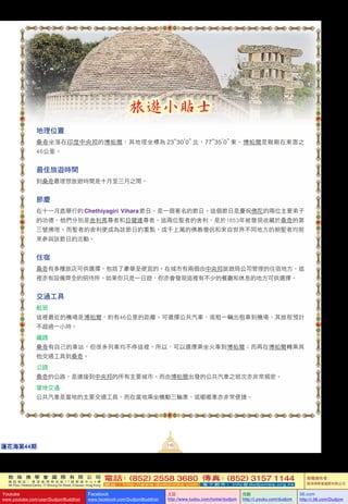 敦 珠 佛 學 會 國 際 有 限 公 司
通 訊 地 址 ： 香 港 柴 灣 常 安 街 7 7 號 發 達 中 心 4 樓
4th Floor, Federal Centre, 77 Sheung On Street, Chaiwan, Hong Kong
電話：(852) 2558 3680 傳真：(852) 3157 1144
網 址 ： h t t p : / / w w w . d u d j o m b a . c o m 電 子 郵 件 ： info@dudjomba.org.hk
版權擁有者：
敦珠佛學會國際有限公司
Youtube
www.youtube.com/user/DudjomBuddhist
Facebook
www.facebook.com/DudjomBuddhist
土豆
http://www.tudou.com/home/dudjom
优酷
http://i.youku.com/dudjom
56.com
http://i.56.com/Dudjom
敦 珠 佛 學 會 國 際 有 限 公 司
通 訊 地 址 ： 香 港 柴 灣 常 安 街 7 7 號 發 達 中 心 4 樓
4th Floor, Federal Centre, 77 Sheung On Street, Chaiwan, Hong Kong
電話：(852) 2558 3680 傳真：(852) 3157 1144
網 址 ： h t t p : / / w w w . d u d j o m b a . c o m 電 子 郵 件 ： info@dudjomba.org.hk
版權擁有者：
敦珠佛學會國際有限公司
Youtube
www.youtube.com/user/DudjomBuddhist
Facebook
www.facebook.com/DudjomBuddhist
土豆
http://www.tudou.com/home/dudjom
优酷
http://i.youku.com/dudjom
56.com
http://i.56.com/Dudjom
110蓮花海第44期
旅遊小貼士
地理位置
桑奇坐落在印度中央邦的博帕爾，其地理坐標為 23°30'0” 北，77°35'0” 東。博帕爾是剛剛在東面之
46公里。
最佳旅遊時間
到桑奇最理想旅遊時間是十月至三月之間。
節慶
在十一月底舉行的 Chethiyagiri Vihara節日，是一個著名的節日。這個節日是慶祝佛陀的兩位主要弟子
的功德，他們分別是舍利弗尊者和目犍連尊者。這兩位聖者的舍利，是於1853年被發現收藏於桑奇的第
三號佛塔。而聖者的舍利便成為該節日的重點，成千上萬的佛教僧侶和來自世界不同地方的朝聖者均前
來參與該節日的活動。
住宿
桑奇有多種旅店可供選擇，包括了豪華至便宜的。在城市有兩個由中央邦旅遊局公司管理的住宿地方，這
裡亦有設備齊全的招待所。如果你只是一日遊，你亦會發現這裡有不少的餐廳和休息的地方可供選擇。
交通工具
航班
這裡最近的機場是博帕爾，約有46公里的距離。可選擇公共汽車、或租一輛出租車到機場，其旅程預計
不超過一小時。
鐵路
桑奇有自己的車站，但很多列車均不停這裡。所以，可以選擇乘坐火車到博帕爾；而再在博帕爾轉乘其
他交通工具到桑奇。
公路
桑奇的公路，是連接到中央邦的所有主要城市。而由博帕爾出發的公共汽車之班次亦非常頻密。
當地交通
公共汽車是當地的主要交通工具，而在當地乘坐機動三輪車、或嘟嘟車亦非常便捷。
 