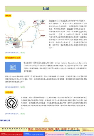 敦 珠 佛 學 會 國 際 有 限 公 司
通 訊 地 址 ： 香 港 柴 灣 常 安 街 7 7 號 發 達 中 心 4 樓
4th Floor, Federal Centre, 77 Sheung On Street, Chaiwan, Hong Kong
電話：(852) 2558 3680 傳真：(852) 3157 1144
網 址 ： h t t p : / / w w w . d u d j o m b a . c o m 電 子 郵 件 ： info@dudjomba.org.hk
版權擁有者：
敦珠佛學會國際有限公司
Youtube
www.youtube.com/user/DudjomBuddhist
Facebook
www.facebook.com/DudjomBuddhist
土豆
http://www.tudou.com/home/dudjom
优酷
http://i.youku.com/dudjom
56.com
http://i.56.com/Dudjom
敦 珠 佛 學 會 國 際 有 限 公 司
通 訊 地 址 ： 香 港 柴 灣 常 安 街 7 7 號 發 達 中 心 4 樓
4th Floor, Federal Centre, 77 Sheung On Street, Chaiwan, Hong Kong
電話：(852) 2558 3680 傳真：(852) 3157 1144
網 址 ： h t t p : / / w w w . d u d j o m b a . c o m 電 子 郵 件 ： info@dudjomba.org.hk
版權擁有者：
敦珠佛學會國際有限公司
Youtube
www.youtube.com/user/DudjomBuddhist
Facebook
www.facebook.com/DudjomBuddhist
土豆
http://www.tudou.com/home/dudjom
优酷
http://i.youku.com/dudjom
56.com
http://i.56.com/Dudjom
111蓮花海第44期
註 解
博帕爾
博帕爾 (Bhopal) 是印度最大的中部省中央邦的首府，
處於北緯23°16'，東經77° 36'，海拔523米，人口
有 1,795,648 人 (2011年)。博帕爾是印度的重要小麥
產區，和新興工業城市。博帕爾亦被稱為湖泊之城，
因當地有不少自然及人工湖泊，並被選為印度最綠化
的城市之一。不過，於1984年12月3日半夜，這個城
市發生世界上史無前例最悲慘的工業災害，美國聯合
碳化物公司 (Union Carbide) 在當地的殺蟲劑工廠毒
氣外泄，造成四千人喪失生命，二十多萬人受傷的慘
劇，也使它在一夜之間成為世界上最具知名度的城市
之一。
[資料轉自維基百科]   [返回]
聯合國教科文組織
聯合國教育、科學及文化組織 ( UNESCO: United Nations Educational, Scientific
and Cultural Organization )，簡稱聯合國教科文組織，成立於 1945年11月16日，是聯
合國的一個專門機構，其總部設在法國巴黎。截至2011年4月，該組織共有193個會員國及7
個準會員國。
組織之宗旨在於通過教育、科學及文化來促進各國間之合作，對和平與安全作出貢獻，以增進對正義、法治及聯合國
憲章所確認之世界人民不分種族、性別、語言或宗教均享人權與基本自由之普遍尊重。聯合國教科文組織同時負責甄
選及管理世界遺產的工作。
[資料轉自維基百科]   [返回]
世界遺產
世界遺產（英語： World Heritage），又譯世界襲產，是一項由聯合國支持、聯合國教育科學文
化組織負責執行的國際公約建制，以保存對全世界人類都具有傑出普遍性價值的自然或文化處
所為目的。世界遺產分為自然遺產、文化遺產和複合遺產三大類。國際文化紀念物與歷史場所
委員會等非政府組織作為聯合國教科文組織的協力組織，參與世界遺產的甄選、管理與保護工
作。
[資料轉自維基百科]   [返回]
 