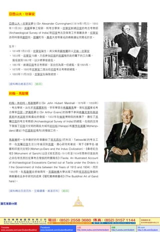 敦 珠 佛 學 會 國 際 有 限 公 司
通 訊 地 址 ： 香 港 柴 灣 常 安 街 7 7 號 發 達 中 心 4 樓
4th Floor, Federal Centre, 77 Sheung On Street, Chaiwan, Hong Kong
電話：(852) 2558 3680 傳真：(852) 3157 1144
網 址 ： h t t p : / / w w w . d u d j o m b a . c o m 電 子 郵 件 ： info@dudjomba.org.hk
版權擁有者：
敦珠佛學會國際有限公司
Youtube
www.youtube.com/user/DudjomBuddhist
Facebook
www.facebook.com/DudjomBuddhist
土豆
http://www.tudou.com/home/dudjom
优酷
http://i.youku.com/dudjom
56.com
http://i.56.com/Dudjom
敦 珠 佛 學 會 國 際 有 限 公 司
通 訊 地 址 ： 香 港 柴 灣 常 安 街 7 7 號 發 達 中 心 4 樓
4th Floor, Federal Centre, 77 Sheung On Street, Chaiwan, Hong Kong
電話：(852) 2558 3680 傳真：(852) 3157 1144
網 址 ： h t t p : / / w w w . d u d j o m b a . c o m 電 子 郵 件 ： info@dudjomba.org.hk
版權擁有者：
敦珠佛學會國際有限公司
Youtube
www.youtube.com/user/DudjomBuddhist
Facebook
www.facebook.com/DudjomBuddhist
土豆
http://www.tudou.com/home/dudjom
优酷
http://i.youku.com/dudjom
56.com
http://i.56.com/Dudjom
112蓮花海第44期
亞歷山大•坎寧安
亞歷山大•坎寧安爵士 (Sir Alexander Cunningham) (1814年1月23–1893
年11月28)，英國軍事工程師、和考古學家。坎寧安創建印度的考古考察部 
(Archaeological Survey of India) 對印度考古及保育工作貢獻良多，坎寧安
亦同時發現鹿野苑、那爛陀寺、桑奇大塔等著名的佛教遺址而聞名於世。
生平：
• 1814年1月23日，坎寧安誕生；其父親是蘇格蘭詩人艾倫•坎寧安
• 1833年，坎寧安19歲，入伍參加印度的英國殖民政府屬下的工兵團，
     服役直到1861年，以少將軍銜退伍。
• 1861年，創建印度考古考察部，並出任為第一任總監，至1865年。
• 1870年–1885年坎寧安二度出任印度考古考察部總監。
• 1893年11月28日，坎寧安在倫敦逝世。
[資料轉自維基百科]   [返回]
約翰•馬歇爾
約翰•休伯特•馬歇爾爵士 (Sir John Hubert Marshall，1876年–1958年)
，考古學家。出生於英國賈斯特，早年學習古希臘羅馬學，曾在英國著名考
古學家亞瑟•伊萬斯爵士 (Sir Arthur Evans) 的指導下參與希臘克里特島諾
索斯的米諾斯宮殿遺址的發掘。1902年在倫敦博物院的推薦下，擔任了英
屬印度的考古考察部 (Archaeological Survey of India) 的總監。在他的主持
下發掘了印度河文明的兩座大城市哈拉帕 (Harapp) 和摩亨佐達羅 (Mohenjo-
daro) 遺址 (今巴基斯坦境內) 的發掘工作。
馬歇爾把一生中最好的年華獻給了塔克西拉 (巴利文：Takkasilā) 的考古工
作，在英屬印度生活32年後回到英國，潛心研究和著述，寫下《摩亨佐-達
羅和印度河文明》(Mohen-jo-Daro and the Indus Civilization)、《桑奇紀念
塔》(Monument of Sanchi) 以及《塔克西拉-1913年至1934年間奉印度政府
之命在塔克西拉從事考古發掘的附圖報告》(Taxila: An Illustrated Account
of Archaeological Excavations Carried out at Taxila under the Orders o
f the Government of India between the Years of 1913 and 1934)。而於
1960年，在馬歇爾去世後兩年，英國劍橋大學出版了他對塔克西拉發掘的
佛教藝術品多年研究的成果《犍陀羅佛教藝術》(The Buddhist Art of Gand
hara)。
[資料轉自百度百科、豆瓣讀書、維基百科]   [返回]
 