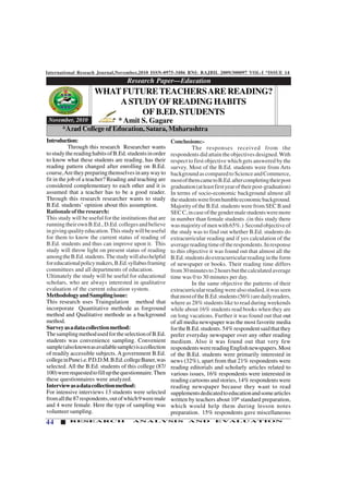 International Reseach Journal,November,2010 ISSN-0975-3486 RNI: RAJBIL 2009/300097 VOL-I *ISSUE 14
44 RESEARCH ANALYSIS AND EVALUATION
Research Paper—Education
123456789012345678901234567890121234567890123456789012345678901212345678901234567890123456789012123456789012345678901234567
123456789012345678901234567890121234567890123456789012345678901212345678901234567890123456789012123456789012345678901234567
123456789012345678901234567890121234567890123456789012345678901212345678901234567890123456789012123456789012345678901234567
123456789012345678901234567890121234567890123456789012345678901212345678901234567890123456789012123456789012345678901234567
123456789012345678901234567890121234567890123456789012345678901212345678901234567890123456789012123456789012345678901234567
123456789012345678901234567890121234567890123456789012345678901212345678901234567890123456789012123456789012345678901234567
November, 2010
Introduction:
Through this research Researcher wants
tostudythereadinghabitsofB.Ed.studentsinorder
to know what these students are reading, has their
reading pattern changed after enrolling on B.Ed.
course,Aretheypreparingthemselvesinanywayto
fit in the job of a teacher? Reading and teaching are
considered complementary to each other and it is
assumed that a teacher has to be a good reader.
Through this research researcher wants to study
B.Ed. students’ opinion about this assumption.
Rationaleoftheresearch:
This study will be useful for the institutions that are
runningtheirownB.Ed.,D.Ed.collegesandbelieve
ingivingqualityeducation.Thisstudywillbeuseful
for them to know the current status of reading of
B.Ed. students and thus can improve upon it. This
study will throw light on present status of reading
amongtheB.Ed.students.Thestudywillalsohelpful
foreducationalpolicymakers,B.Ed.syllabusframing
committees and all departments of education.
Ultimately the study will be useful for educational
scholars, who are always interested in qualitative
evaluation of the current education system.
MethodologyandSamplingissue:
This research uses Traingulation method that
incorporate Quantitative methode as forground
method and Qualitative methode as a background
method.
Surveyasadatacollectionmethod:
ThesamplingmethodusedfortheselectionofB.Ed.
students was convenience sampling. Convenient
sample(alsoknownasavailablesample)isacollection
of readily accessible subjects. A government B.Ed.
collegeinPunei.e.P.D.D.M.B.Ed.collegeBaner,was
selected. All the B.Ed. students of this college (87/
100)wererequestedtofillupthequestionnaire.Then
these questionnaires were analyzed.
Interviewasadatacollectionmethod:
For intensive interviews 13 students were selected
fromallthe87respondents,outofwhich9weremale
and 4 were female. Here the type of sampling was
volunteer sampling.
Conclusions:-
The responses received from the
respondents did attain the objectives designed.With
respect to first objective which gets answered by the
survey. Most of the B.Ed. students were from Arts
backgroundascomparedtoScienceandCommerce,
mostofthemcametoB.Ed.aftercompletingtheirpost
graduation(atleastfirstyearoftheirpost-graduation)
In terms of socio-economic background almost all
thestudentswerefromhumbleeconomicbackground.
MajorityoftheB.Ed.studentswerefromSECBand
SECC,incaseofthegendermalestudentsweremore
in number than female students .(in this study there
wasmajorityofmenwith65%.) Secondobjectiveof
the study was to find out whether B.Ed. students do
extracurricular reading and if yes calculation of the
averagereadingtimeoftherespondents.Inresponse
to this objective it was found out that almost all the
B.Ed.studentsdoextracurricularreadingintheform
of newspaper or books. Their reading time differs
from30minutesto2hoursbutthecalculatedaverage
time was 0 to 30 minutes per day.
In the same objective the patterns of their
extracurricularreadingwerealsostudied,itwasseen
thatmostoftheB.Ed.students(56%)aredailyreaders,
where as 28% students like to read during weekends
while about 16% students read books when they are
on long vacations. Further it was found out that out
of all media newspaper was the most favorite media
fortheB.Ed.students.54%respondentsaidthatthey
prefer everyday newspaper over any other reading
medium. Also it was found out that very few
respondentswerereadingEnglishnewspapers.Most
of the B.Ed. students were primarily interested in
news (32%), apart from that 21% respondents were
reading editorials and scholarly articles related to
various issues, 16% respondents were interested in
reading cartoons and stories, 14% respondents were
reading newspaper because they want to read
supplementsdedicatedtoeducationandsomearticles
written by teachers about 10th
standard preparation,
which would help them during lesson notes
preparation. 15% respondents gave miscellaneous
WHATFUTURETEACHERSARE READING?
ASTUDYOFREADINGHABITS
OF B.ED. STUDENTS
* Amit S. Gagare
*Azad College of Education, Satara, Maharashtra
 