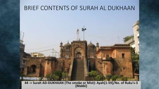 BRIEF CONTENTS OF SURAH AL DUKHAAN
44 -> Surah AD-DUKHAAN (The smoke or Mist): Ayah[1-59]/No. of Ruku's-3
{Makki}
 