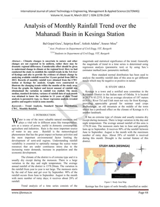 International Journal of Latest Technology in Engineering, Management & Applied Science (IJLTEMAS)
Volume VI, Issue III, March 2017 | ISSN 2278-2540
www.ijltemas.in Page 44
Analysis of Monthly Rainfall Trend over the
Mahanadi Basin in Kesinga Station
Bal Gopal Guru1
, Saipriya Rout2
, Ashish Adabar3
, Sourav Minz4
1
Asst. Professor in Department of Civil Engg, VIT, Bargarh
2,3,4
Students in Department of Civil Engg, VIT, Bargarh
Abstract— Climatic changes is uncertain in nature and other
changes are not expected to be uniform, rather there may be
dramatic regional differences. Considerable effort should be given
to understand change in climate at the regional level. Here we had
conducted the study to establish the rainfall trends in the Tel river
of Kesinga and also to provide the evidence of climate change by
analyzing available rainfall record for 11years period from 2003 to
2013. Records of monthly rainfall were obtained from the CWC
station at Kesinga for analysis. Graphs were constructed to
illustrate the changing trends within the months of the study area.
From the graphs the highest and lowest amount of rainfall was
obtainedand the variation in rainfall was studied. The mean,
median, standard deviation, variance of rainfall data of each month
was obtained to know the variation in 11 years of data. Trend
analysis is parametric type, i.e. linear regression analysis revealed
positive and negative trend in some months.
Keywords— Trend Analysis, Standard Normal Distribution,
CWC, Monthly Rainfall.
I. INTRODUCTION
ater is one of the most valuable natural resources and
plays a vital role in different areas like transportation,
acts as a source of power, useful in domestic consumption,
agriculture and industries. Rain is the most important source
of water in any area . Rainfall is the meteorological
phenomenon that has the great impact on human activities and
the most important environmental factor limiting the
development of semi-arid regions. Understanding rainfall
variability is essential to optimally manage the scarce water
resources that are under continuous stress due to the
increasing water demands, increase in population and the
economic development.
The climate of the district is of extreme type and it is
usually dry except during the monsoon. There is a large
variation in the day and night temperature. The average
annual rainfall of the district is 1378.20mm. The variation in
the rainfall from year to year is not large. The monsoon starts
by the end of June and get over by September. 90% of the
rainfall occurs from June to September. August is the month
with more number of rainy days; it receives about 28% of
rainfall.
Trend analysis of a time series consists of the
magnitude and statistical significance of the trend. Generally
the magnitude of trend in a time series is determined using
regression analysis (parametric test) or by using Sen.’s
estimator method (non- parametric method).
Here standard normal distribution has been used to
analyze the monthly rainfall data of this area to get different
trends which may be negative or positive in nature.
II. STUDY AREA
Kesinga is a town and a notified area committee in the
Kalahandi District in the Indian state of Odisha. It is located
at 20.2°N 83.23°E. It has an average elevation of 187 meters
(614 ft.). River Tel and Utah meet not very far from Kesinga,
providing appreciable ground for summer sand crops
Budhadangar, an old mountain at the middle of the town
which has a profound effect on the climate of Kesinga is it’s
another landmark.
It has an extreme type of climate and usually remains dry
except during monsoon. There is large variation in the day and
night temperature. The average annual rainfall of this area is
1378.20 mm. The monsoon starts late in June and generally
lasts up to September. It receives 90% of the rainfall between
June to September. August is the month with the maximum
number of rainy days. About 28% of rainfall is received
during this month. Drought is the normal feature of this
district.
Figure 1: Study Area Map
Kesinga has five types of soils broadly classified as under:
W
 
