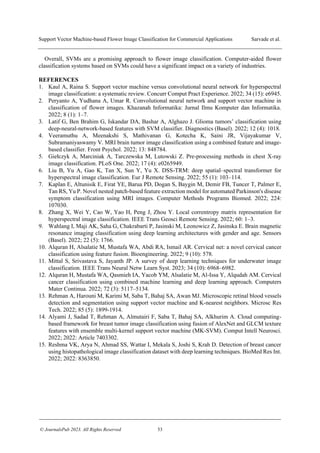 Support Vector Machine-based Flower Image Classification for Commercial Applications Sarvade et al.
© JournalsPub 2023. All Rights Reserved 53
Overall, SVMs are a promising approach to flower image classification. Computer-aided flower
classification systems based on SVMs could have a significant impact on a variety of industries.
REFERENCES
1. Kaul A, Raina S. Support vector machine versus convolutional neural network for hyperspectral
image classification: a systematic review. Concurr Comput Pract Experience. 2022; 34 (15): e6945.
2. Peryanto A, Yudhana A, Umar R. Convolutional neural network and support vector machine in
classification of flower images. Khazanah Informatika: Jurnal Ilmu Komputer dan Informatika.
2022; 8 (1): 1–7.
3. Latif G, Ben Brahim G, Iskandar DA, Bashar A, Alghazo J. Glioma t ’
deep-neural-network-based features with SVM classifier. Diagnostics (Basel). 2022; 12 (4): 1018.
4. Veeramuthu A, Meenakshi S, Mathivanan G, Kotecha K, Saini JR, Vijayakumar V,
Subramaniyaswamy V. MRI brain tumor image classification using a combined feature and image-
based classifier. Front Psychol. 2022; 13: 848784.
5. G ł zyk A, k A, T z k , L k Z. -processing methods in chest X-ray
image classification. PLoS One. 2022; 17 (4): e0265949.
6. Liu B, Yu A, Gao K, Tan X, Sun Y, Yu X. DSS-TRM: deep spatial–spectral transformer for
hyperspectral image classification. Eur J Remote Sensing. 2022; 55 (1): 103–114.
7. Kaplan E, Altunisik E, Firat YE, Barua PD, Dogan S, Baygin M, Demir FB, Tuncer T, Palmer E,
Tan RS, Yu P. Novel nested patch-based feature extraction model for automated Parkinson's disease
symptom classification using MRI images. Computer Methods Programs Biomed. 2022; 224:
107030.
8. Zhang X, Wei Y, Cao W, Yao H, Peng J, Zhou Y. Local correntropy matrix representation for
hyperspectral image classification. IEEE Trans Geosci Remote Sensing. 2022; 60: 1–3.
9. Wahlang I, Maji AK, Saha G, Chakrabarti P, Jasinski M, Leonowicz Z, Jasinska E. Brain magnetic
resonance imaging classification using deep learning architectures with gender and age. Sensors
(Basel). 2022; 22 (5): 1766.
10. Alquran H, Alsalatie M, Mustafa WA, Abdi RA, Ismail AR. Cervical net: a novel cervical cancer
classification using feature fusion. Bioengineering. 2022; 9 (10): 578.
11. Mittal S, Srivastava S, Jayanth JP. A survey of deep learning techniques for underwater image
classification. IEEE Trans Neural Netw Learn Syst. 2023; 34 (10): 6968–6982.
12. Alquran H, Mustafa WA, Qasmieh IA, Yacob YM, Alsalatie M, Al-Issa Y, Alqudah AM. Cervical
cancer classification using combined machine learning and deep learning approach. Computers
Mater Continua. 2022; 72 (3): 5117–5134.
13. Rehman A, Harouni M, Karimi M, Saba T, Bahaj SA, Awan MJ. Microscopic retinal blood vessels
detection and segmentation using support vector machine and K‐nearest neighbors. Microsc Res
Tech. 2022; 85 (5): 1899-1914.
14. Alyami J, Sadad T, Rehman A, Almutairi F, Saba T, Bahaj SA, Alkhurim A. Cloud computing-
based framework for breast tumor image classification using fusion of AlexNet and GLCM texture
features with ensemble multi-kernel support vector machine (MK-SVM). Comput Intell Neurosci.
2022; 2022: Article 7403302.
15. Reshma VK, Arya N, Ahmad SS, Wattar I, Mekala S, Joshi S, Krah D. Detection of breast cancer
using histopathological image classification dataset with deep learning techniques. BioMed Res Int.
2022; 2022: 8363850.
 
