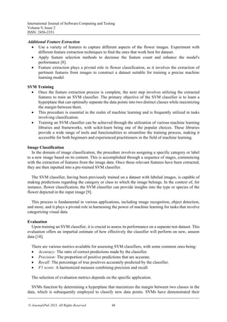 International Journal of Software Computing and Testing
Volume 9, Issue 2
ISSN: 2456-2351
© JournalsPub 2023. All Rights Reserved 48
Additional Feature Extraction
• Use a variety of features to capture different aspects of the flower images. Experiment with
different feature extraction techniques to find the ones that work best for dataset.
• Apply feature selection methods to decrease the feature count and enhance the model's
performance [8].
• Feature extraction plays a pivotal role in flower classification, as it involves the extraction of
pertinent features from images to construct a dataset suitable for training a precise machine
learning model.
SVM Training
• Once the feature extraction process is complete, the next step involves utilizing the extracted
features to train an SVM classifier. The primary objective of the SVM classifier is to learn a
hyperplane that can optimally separate the data points into two distinct classes while maximizing
the margin between them.
• This procedure is essential in the realm of machine learning and is frequently utilized in tasks
involving classification.
• Training an SVM classifier can be achieved through the utilization of various machine learning
libraries and frameworks, with scikit-learn being one of the popular choices. These libraries
provide a wide range of tools and functionalities to streamline the training process, making it
accessible for both beginners and experienced practitioners in the field of machine learning.
Image Classification
In the domain of image classification, the procedure involves assigning a specific category or label
to a new image based on its content. This is accomplished through a sequence of stages, commencing
with the extraction of features from the image data. Once these relevant features have been extracted,
they are then inputted into a pre-trained SVM classifier.
The SVM classifier, having been previously trained on a dataset with labeled images, is capable of
making predictions regarding the category or class to which the image belongs. In the context of, for
instance, flower classification, the SVM classifier can provide insights into the type or species of the
flower depicted in the input image [9].
This process is fundamental in various applications, including image recognition, object detection,
and more, and it plays a pivotal role in harnessing the power of machine learning for tasks that involve
categorizing visual data.
Evaluation
Upon training an SVM classifier, it is crucial to assess its performance on a separate test dataset. This
evaluation offers an impartial estimate of how effectively the classifier will perform on new, unseen
data [10].
There are various metrics available for assessing SVM classifiers, with some common ones being:
• Accuracy: The ratio of correct predictions made by the classifier.
• Precision: The proportion of positive predictions that are accurate.
• Recall: The percentage of true positives accurately predicted by the classifier.
• F1 score: A harmonized measure combining precision and recall.
The selection of evaluation metrics depends on the specific application.
SVMs function by determining a hyperplane that maximizes the margin between two classes in the
data, which is subsequently employed to classify new data points. SVMs have demonstrated their
 