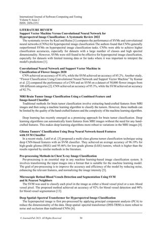 International Journal of Software Computing and Testing
Volume 9, Issue 2
ISSN: 2456-2351
© JournalsPub 2023. All Rights Reserved 50
LITERATURE REVIEW
Support Vector Machine Versus Convolutional Neural Network for
Hyperspectral Image Classification: A Systematic Review 2022
The systematic review by Kaul and Raina [1] compares the performance of SVMs and convolutional
neural networks (CNNs) for hyperspectral image classification The authors found that CNNs generally
outperformed SVMs on hyperspectral image classification tasks. CNNs were able to achieve higher
classification accuracies, especially for datasets with a large number of classes and high spectral
dimensionality. However, SVMs were still found to be effective for hyperspectral image classification,
especially for datasets with limited training data or for tasks where it was important to interpret the
model's predictions [1].
Convolutional Neural Network and Support Vector Machine in
Classification of Flower Images 2020
CNN achieved an accuracy of 91.6%, while the SVM achieved an accuracy of 85.2%. Another study,
“Flower Classification Using Convolutional Neural Network and Support Vector Machine” by Kumar
et al. [2] compared the performance of a CNN and an SVM on a dataset of 50,000 flower images from
100 different categories [2]. CNN achieved an accuracy of 95.3%, while the SVM achieved an accuracy
of 92.7%.
MRI Brain Tumor Image Classification Using a Combined Feature and
Image-based Classifier
Traditional methods for brain tumor classification involve extracting hand-crafted features from MRI
images and then using a machine learning algorithm to classify the tumors. However, these methods can
be limited by the quality of the hand-crafted features and the complexity of the machine learning algorithm.
Deep learning has recently emerged as a promising approach for brain tumor classification. Deep
learning algorithms can automatically learn features from MRI images without the need for any hand-
crafted features. This makes deep learning algorithms more robust to variations in the MRI images [4].
Glioma Tumors’ Classification Using Deep Neural Network-based Features
with SVM Classifier
In a recent study, Latif et al. [3] proposed a multi-class glioma tumor classification technique using
deep CNN-based features with an SVM classifier. They achieved an average accuracy of 96.19% for
high-grade glioma (HGG) and 95.46% for low-grade glioma (LGG) tumors, which is higher than the
results reported by similar methods in the literature.
Pre-processing Methods in Chest X-ray Image Classification
Pre-processing is an essential step in any machine learning-based image classification system. It
involves transforming the input images into a format that is suitable for the machine learning model.
The goal of pre-processing is to improve the accuracy and efficiency of the model by reducing noise,
enhancing the relevant features, and normalizing the image intensity [5].
Microscopic Retinal Blood Vessels Detection and Segmentation Using SVM
and K-Nearest Neighbors
The SVM was used to classify each pixel in the image as either a blood vessel pixel or a non–blood
vessel pixel. The proposed method achieved an accuracy of 92% for blood vessel detection and 90%
for blood vessel segmentation [13].
Deep Spatial–Spectral Transformer for Hyperspectral Image Classification
The hyperspectral image is first pre-processed by applying principal component analysis (PCA) to
reduce the dimensionality of the data. Deep spatial–spectral transformer (DSS-TRM) is more robust to
noise and occlusion than traditional CNNs [6].
 
