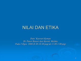 NILAI DAN ETIKA
Dato‟ Kaswuri Keman
Di Puteri Resort Ayer Keroh, Melaka
Pada 2 Ogos 2008 (8:30-10:30 pagi & 11:00-1:00 ptg)

1

 