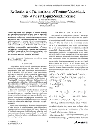 AMAE Int. J. on Production and Industrial Engineering, Vol. 02, No. 01, April 2012



   Reflection and Transmission of Thermo-Viscoelastic
          Plane Waves at Liquid-Solid Interface
                                                   R Kaur and J N Sharma
                    Department of Mathematics, National Institute of Technology, Hamirpur- 177005 India
                                             Email: kaur.rajbir22@gmail.com
                                                Email: jns@nitham.ac.in



Abstract- The present paper is aimed at to study the reflection                   II. FORMULATION OF THE PROBLEM
and transmission characteristics of plane waves at liquid-solid
interface. The liquid is chosen to be inviscid and the solid              We consider a homogeneous isotropic, thermally
half-space is homogeneous isotropic, thermally conducting              conducting, viscoelastic solid in the undeformed state initially
viscoelastic. Both classical (coupled) and non-classical
(generalized) theories of linear thermo-viscoelasticity have
                                                                       at uniform temperature T0 , underlying an inviscid liquid half
been employed to investigate the characteristics of reflected          space. We take the origin of the co-ordinate system
and transmitted waves. Reflection and transmission
                                                                        (x, y, z) at any point on the plane surface (interface) and
coefficients are obtained for quasi-longitudinal ( qP ) wave.          the z -axis pointing vertically downward into the solid half
The numerical computations of reflection and transmission
                                                                       space which is thus represented by z  0 . We choose the x-
coefficients are carried out for water-copper structure with
the help of Gauss-elimination by using MATLAB software                 axis along the direction of wave propagation in such a way
and the results have been presented graphically.                       that all the particles on the line parallel to the y-axis are equally
                                                                       displaced. Therefore, all the field quantities are independent
Keywords- Reflection, Transmission, Viscoelastic Solid,                of y -co-ordinate. Further, the disturbances are assumed to
Inviscid fluid, Critical angle.
                                                                       be confined to the neighborhood of the interface z  0 and
                         I. INTRODUCTION                               hence vanish as z   . In the linear theory of
                                                                       homogeneous isotropic, the basic governing field equations
    The problems of reflection and transmission of waves at
                                                                       of motion and heat conduction for solid and liquid (inviscid)
an interface between liquid and solid media has many
                                                                       medium, in the absence of heat sources and body forces, are
applications in under water acoustics and seismology. Ewing
                                                                       given by
et al. [1], Hunter et al. [2] and Flugge [3] used mathematical
models to accommodate the energy dissipation due to viscous
effects in vibrating solids. Acharya and Mondal [4]
investigated the propagation of Rayleigh surface waves in a
Voigt-type [5] viscoelastic solid under the linear theory of
non local elasticity. Schoenberg [6], Lockett [7], Cooper and
Reiss [8] and Cooper [9] have investigated the problems of
reflection and transmission of waves at an interface between
viscoelastic isotropic media.                                          where
    In order to eliminate the paradox of infinite velocity of
thermal signals in classical (coupled) thermoelasticity, Lord
and Shulman [11] and Green and Lindsay [12] proposed
nonclassical (generalized) theories of thermoelasticity which
predict a finite speed for heat propagation. Sharma, et al. [13]
studied the reflection of piezothermoelastic waves from the
charge free and stress free boundary of transversely isotropic
half space.                                                                Here  ,    are Lame’s parameters,  0 and  1 are thermo-
    In this paper, we discuss the reflection and transmission
                                                                       viscoelastic relaxation times and  t is the coefficient of lin-
of plane waves at the interface between inviscid liquid half-
space and thermo-viscoelastic solid half-space. The effects            ear thermal expansion.         is the density of the solid,
of incident angles and fluid loading on reflection and
                                                                       T ( x, z , t ) is the temperature change and
transmission coefficients are considered. The analytical
results so obtained have been verified numerically and are                                            is the displacement vector;     K is
illustrated graphically.
                                                                       the thermal conductivity; C e is the specific heat at constant

© 2012 AMAE                                                        8
DOI: 01.IJPIE.02.01.44
 