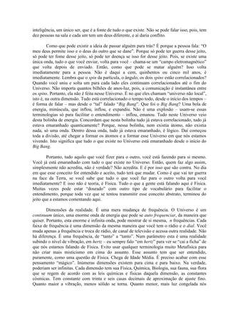 inteligência, um único ser, que é a fonte de tudo o que existe. Não se pode falar isso, pois, tem
dez pessoas na sala e cada um tem um deus diferente, e aí daria conflito.
Como que pode existir a ideia de passar alguém para trás? É porque a pessoa fala: “O
meu deus permite isso e o deus do outro que se dane”. Porque só pode ter guerra desse jeito,
só pode ter fome desse jeito, só pode ter doença se isso for desse jeito. Pois, se existe uma
única onda, tudo o que você enviar, volta para você – chama-se um “campo eletromagnético”
que volta depois de enviado. Então, como que pode se matar alguém? Isso volta
imediatamente para a pessoa. Não é daqui a cem, quinhentos ou cinco mil anos, é
imediatamente. Lembra que o spin da partícula, o ângulo, os dois spins estão correlacionados?
Quando você uniu e solta um para cada lado eles continuam correlacionados até o fim do
Universo. Não importa quantos bilhões de anos-luz, pois, a comunicação é instantânea entre
os spins. Portanto, ela não é feita nesse Universo. É no que eles chamam “universo não local”,
isto é, na outra dimensão. Tudo está correlacionado o tempo todo, desde o início dos tempos –
é forma de falar – mas desde o “tal” falado “Big Bang”. Que foi o Big Bang? Uma bola de
energia, minúscula, que inflou, inflou, e expandiu. Não é uma explosão – usam-se essas
terminologias só para facilitar o entendimento – inflou, emanou. Tudo neste Universo veio
desta bolinha de energia. Concordam que nesta bolinha tudo já estava correlacionado, tudo já
estava emaranhado quanticamente? Porque, nessa bolinha, nem existia átomo, não existia
nada, só uma onda. Dentro dessa onda, tudo já estava emaranhado, é lógico. Daí começou
toda a divisão, até chegar a formar os átomos e a formar esse Universo em que nós estamos
vivendo. Isto significa que tudo o que existe no Universo está emaranhado desde o início do
Big Bang.
Portanto, tudo aquilo que você fizer para o outro, você está fazendo para si mesmo.
Você já está emaranhado com tudo o que existe no Universo. Então, quem faz algo assim,
simplesmente não acredita, não é verdade? Não acredita. E é por isso que são contra. No dia
em que esse conceito for entendido e aceito, tudo terá que mudar. Como é que vai ter guerra
na face da Terra, se você sabe que tudo o que você faz para o outro volta para você
imediatamente? E isso não é teoria, é Física. Tudo o que a gente está falando aqui é Física.
Muitas vezes pode estar “dourado” com outro tipo de vocabulário para facilitar o
entendimento, porque toda vez que se tentou transmitir esse conceito abstrato, terminou do
jeito que a estamos comentando aqui.
Dimensões da realidade. É uma mera mudança de frequência. O Universo é um
continuum único, uma enorme onda de energia que pode se auto frequenciar, da maneira que
quiser. Portanto, esta enorme e infinita onda, pode mostrar de si mesma, n frequências. Cada
faixa de frequência é uma dimensão da mesma maneira que você tem o rádio e o dial. Você
muda apenas a frequência e troca de rádio, de canal de televisão e acessa outra realidade. Não
há diferença. É uma frequência, de “tanto” a “tanto”. Num parâmetro esta é uma realidade
subindo o nível de vibração, em hertz – eu sempre falo “em hertz” para ver se “cai a ficha” de
que nós estamos falando de Física. Evito usar qualquer terminologia muito Metafísica para
não criar mais misticismo em cima do assunto. Esse assunto tem que ser entendido,
puramente, como uma questão de Física. Chega de Idade Média. É preciso acabar com esse
pensamento “mágico”. Inúmeras dimensões existem para cima e para baixo. Na verdade,
poderiam ser infinitas. Cada dimensão tem sua Física, Química, Biologia, sua fauna, sua flora
que se regem de acordo com as leis químicas e físicas daquela dimensão, as constantes
cósmicas. Tem constante com trinta e seis casas decimais de aproximação de ajuste fino.
Quanto maior a vibração, menos sólido se torna. Quanto menor, mais luz congelada nós
 