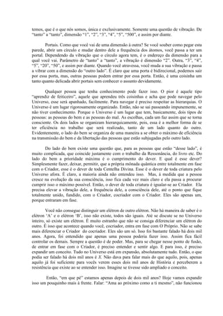 temos, que é o que nós somos, única e exclusivamente. Somente uma questão de vibração. De
“tanto” a “tanto”, dimensão “1”, “2”, “3”, “4”, “5”, “500”, e assim por diante.
Portais. Como que você vai de uma dimensão à outra? Se você souber como pegar esta
parede, abrir um círculo e mudar dentro dele a frequência dos átomos, você passa a ter um
portal. Dependendo da vibração que o círculo agora tem, é o endereço da dimensão para a
qual você vai. Parâmetro de “tanto” a “tanto”, a vibração é dimensão “2”. Outra, “3”, “4”,
“5”, “20”, “50”, e assim por diante. Quando você atravessa, você muda a sua vibração e passa
a vibrar com a dimensão do “outro lado”. É claro que uma porta é bidirecional, podemos sair
por essa porta, mas, outras pessoas podem entrar por essa porta. Então, é uma coisinha um
tanto quanto delicada abrir portais sem conhecer o assunto devidamente.
Qualquer pessoa que tenha conhecimento pode fazer isso. O pior é aquele tipo
“aprendiz de feiticeiro”, aquele que aprendeu três coisinhas e acha que pode navegar pelo
Universo, esse será apanhado, facilmente. Para navegar é preciso respeitar as hierarquias. O
Universo é um lugar rigorosamente organizado. Então, não se sai passeando impunemente, se
não tiver conhecimento. Porque o Universo é um lugar que tem, basicamente, dois tipos de
pessoas: as pessoas do bem e as pessoas do mal. As escolhas, cada um faz assim que se torna
consciente. Os dois lados se organizam hierarquicamente, pois, essa é a melhor forma de se
ter eficiência no trabalho que será realizado, tanto de um lado quanto do outro.
Evidentemente, o lado do bem se organiza de uma maneira a se obter o máximo de eficiência
na transmissão do bem e da libertação das pessoas que estão subjugadas pelo outro lado.
Do lado do bem existe uma questão que, para as pessoas que estão “desse lado”, é
muito complicada, que coincide justamente com o trabalho da Ressonância, do livro etc. Do
lado do bem a prioridade máxima é o cumprimento do dever. E qual é esse dever?
Simplesmente fazer, deixar, permitir, que a própria mônada quântica entre totalmente em fase
com o Criador, esse é o dever de toda Centelha Divina. Esse é o dever de toda criatura pelo
Universo afora. É claro, a maioria ainda não entendeu isso. Mas, à medida que a pessoa
cresce na evolução da sua consciência, isso fica cada vez mais claro e ela passa a procurar
cumprir isso o máximo possível. Então, o dever de toda criatura é igualar-se ao Criador. Ela
precisa elevar a vibração dele, a frequência dele, a consciência dele, até o ponto que fique
totalmente unido, fundido, com o Criador, cocriador com o Criador. Eles são apenas um,
porque entraram em fase.
Você não consegue distinguir um elétron de outro elétron. Não há maneira de saber é o
elétron ‘A’ e o elétron ‘B’, isso não existe, todos são iguais. Até se discute se no Universo
inteiro, só existe um elétron. É muito estranho que não se consiga diferenciar um elétron do
outro. É isso que acontece quando você, cocriador, entra em fase com O Próprio. Não se sabe
mais diferenciar o Criador do cocriador. Eles são um só. Isso foi bastante falado há dois mil
anos. Agora, foi entendido que apenas uma pessoa poderia fazer isso. Assim fica fácil
controlar os demais. Sempre a questão é de poder. Mas, para se chegar nesse ponto de fusão,
de entrar em fase com o Criador, é preciso entender e sentir algo. E para isso, é preciso
expandir um conceito. Tudo no Universo está em expansão, absolutamente tudo. Então, o que
podia ser falado há dois mil anos é X. Não dava para falar mais do que aquilo, pois, apenas
aquilo já foi suficiente para vocês verem esses dois mil anos de História e perceberem a
resistência que existe ao se entender isso. Imagine se tivesse sido ampliado o conceito.
Então, “em que pé” estamos apenas depois de dois mil anos? Hoje vamos expandir
isso um pouquinho mais à frente. Falar: “Ama ao próximo como a ti mesmo”, não funcionou
 