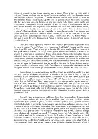 porque as pessoas, na sua grande maioria, não se amam. Como é que ela pode amar o
próximo? “Ama o próximo como a ti mesmo”. Agora, como é que pode, com depressão e com
tudo quanto é problema? Impossível. É preciso expandir isso um ponto a mais. É “amar ao
próximo mais do que a você mesmo”, ponto. Isso é o que iria ser dito há dois mil anos, mas
não dava para falar isso, era demais, era uma dose muito forte. Então, vamos manter um
pouquinho do egoísmo das pessoas. Será que dá para você amar o próximo como você se
ama? Assim, mantinha todo o egoísmo. Você pode ter suas casas, seus carros, barcos, aviões,
e deixa que o outro também tenha carro, casa, barco, avião. Então: “Ama o próximo como a
ti mesmo”. Mas isso não deu para ser executado, por causa da mais-valia. O ser humano tem
que se apropriar da mais-valia do outro, precisa explorar, escravizar etc. Mas, para se unir ao
Criador, é preciso dar esse passo a mais. Agora, – lembra-se do DVD “O Sexto Degrau” –
para dar o passo do sexto degrau, que é “amar o próximo como a ti mesmo”, já é essa
complicação toda.
Hoje, nós vamos expandir o conceito. Para se unir, é preciso amar ao próximo mais
do que a si mesmo. Por quê? Como vocês pensam que é o Criador? Como é que Ele pensa,
como é que Ele sente? Vocês acham que o Criador, Ele tem a mediocridade de controlar o
bem que Ele faz às criaturas? Ele sonega o amor que ele derrama nas criaturas, as benesses, as
graças? O Criador ama a criatura mais do que a Ele mesmo. Ou isso não ficou claro há dois
mil anos? Será que isso não ficou claro? Vocês imaginam uma pessoa que tem todo o
conhecimento, capaz de manipular a realidade física da maneira que quiser e dar a vida como
Ele deu? Então, está óbvio, está claríssimo, que essa pessoa ama aos demais mais do que a si
mesmo, ao ponto de fazer qualquer tipo de sacrifício para que os demais tenham alegria,
prazer, evolução, crescimento, prosperidade. Sabendo que a consequência, inevitavelmente, ia
ser aquela. Por que, vocês acham que um cordeirinho andando no meio dos lobos sairá vivo?
Quanto tempo precisa para entender que Deus é tudo que existe? A parede, o ar que
está aqui, tudo no Universo, multiversos. A substância da qual você é feito, é Deus. A
substância da qual seu cachorro é feito, é Deus. A substância do seu bife, é Deus. E assim por
diante. Então, o problema fundamental é “quem é Deus?” Deus é tudo que existe, tudo que
existe. Será que é difícil isso? Deus é a energia que permeia tudo que existe, a própria energia.
Isso é o Todo, indivisível, Onipresente, Onipotente, Onisciente. Por que Ele tem esses
adjetivos? Como é que Ele pode estar em todos os lugares? Porque só existe um único, Ele.
Na verdade, é uma única onda. Isso é diferenciação atômica, quando vira parede, cento e
dezesseis elementos químicos, luz congelada, só isso. Não existe diferença alguma. Tudo o
que existe é Deus.
Entendido isso, acabaram-se os problemas. Basta haver uma mudança de consciência
em você, uma mudança de percepção da realidade, que tudo está resolvido, muito
rapidamente. Para aparecer negócios, aparecer dinheiro, aparecer sócio, aparecer infinitas
possibilidades, tudo. O normal é a prosperidade, o crescimento, a realização, a alegria. Esse é
o normal, o normal do Universo, o normal de Deus, amor. Então, se você deixar, se você sair
de lado e deixar Ele habitar em você, trabalhar, pensar, sentir, está resolvido tudo isso. Ele
vai sentir. É Ele que vai sentar-se à mesa para comer batata, bife e fritas. Você não almoça
mais, não janta, não toma café da manhã. É Deus que almoça. Você não trabalha mais, é Ele
que trabalha. Você não faz mais amor, é Ele que faz. É só isso, só isso. Como é que você vai
saber: “Eu sou Deus”? (Essa frase, o que significa?) Quando você tiver amor dentro de você,
da mesma forma que Ele tem, “você é igual a Ele”. Essa, como é que eu posso saber? Qual é a
prova dos nove? Qual o teste que eu vou saber se eu já iluminei, já estou iluminado? Como é
 