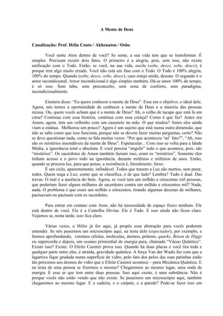 A Mente de Deus
Canalização: Prof. Hélio Couto / Akhenaton / Osho
Você sente Aton dentro de você? Se sente, a sua vida tem que se transformar. É
simples. Precisam existir dois fatos. O primeiro é a alegria, pois, sem isso, não existe
unificação com o Todo. Então, se você, na sua vida, oscila (sobe, desce, sobe, desce), é
porque tem algo muito errado. Você não está em fase com o Todo. O Todo é 100% alegria,
100% do tempo. Quando (sobe, desce, sobe, desce), caso esteja unida, desune. O segundo é o
amor incondicional. Amor incondicional é algo simples também. Dá-se amor 100% do tempo,
é só isso. Sem tabu, sem preconceito, sem zona de conforto, sem paradigma,
incondicionalmente.
Einstein disse: “Eu quero conhecer a mente de Deus”. Esse era o objetivo, o ideal dele.
Agora, nós temos a oportunidade de conhecer a mente de Deus e a maioria das pessoas
recusa. Ou, quem vocês acham que é a mente de Deus? Ah, o velho de tacape que está lá em
cima? Continua com essa história, continua com essa crença? Como é que faz? Antes era
Amon, agora, tem um velhinho com um cassetete na mão. O que mudou? Antes eles ainda
viam a estátua. Melhorou um pouco? Agora é um sujeito que está numa outra dimensão, que
não se sabe como que isso funciona, porque não se devem fazer muitas perguntas, certo? Não
se deve questionar nada, como se fala muitas vezes: “Por que aconteceu ‘tal’ fato?”, “Ah, isso
são os mistérios insondáveis da mente de Deus”. Espetacular... Com isso se volta para a Idade
Média, a ignorância total e absoluta. E você precisa “engolir” tudo o que acontece, pois, são
“mistérios”. Os sacerdotes de Amon também faziam isso, eram os “mistérios”. Somente eles
tinham acesso e o povo todo na ignorância, durante milênios e milênios de anos. Então,
quando se procura luz, para que pense, a resistência é, literalmente, feroz.
É um ciclo, aparentemente, infindável. Todos que trazem a Luz são mortos, sem parar,
todos. Quem nega a Luz, como que se classifica, é de que lado? Lembra? Tudo é dual. Das
trevas. O mal é a ausência do bem. Agora, se você tem um milhão e oitocentas mil pessoas,
que poderiam fazer alguns milhares de sacerdotes contra um milhão e oitocentos mil? Nada,
nada. O problema é que esses um milhão e oitocentos, tirando algumas dezenas de milhares,
pactuavam ou pactuam com os sacerdotes.
Para entrar em contato com Aton, não há necessidade de espaço físico nenhum. Ele
está dentro de você. Ele é a Centelha Divina. Ele é Tudo. E isso ainda não ficou claro.
Vejamos se, nesta tarde, isso fica claro.
Várias vezes, o Hélio já fez aqui, já propôs essa abstração para vocês poderem
entender. Se nós pusermos um microscópio aqui, na testa dele (espectador), por exemplo, e
formos aprofundando, veremos células, moléculas, átomos, prótons, quarks, Bóson de Higgs
ou supercorda e depois, um oceano primordial de energia pura, chamado “Vácuo Quântico”.
Existe isso? Existe. O Efeito Casimir prova isso. Quando há duas placas e você tira toda e
qualquer parte entre elas, é atraída, gravidade quântica. A força Van der Waals faz com que a
lagartixa fique grudada numa superfície de vidro, pelo fato dos pelos das suas patinhas estão
tão próximos aos átomos do vidro que o Efeito Casimir acontece – pura Mecânica Quântica. E
na testa de uma pessoa se fizermos o mesmo? Chegaremos ao mesmo lugar, uma onda de
energia. E esse ar que tem entre duas pessoas. Isso aqui existe, é uma substância. Não é
porque vocês não estão vendo que não existe. Se pusermos um microscópio aqui, também
chegaremos ao mesmo lugar. E a cadeira, e o carpete, e a parede? Pode-se fazer isso em
 