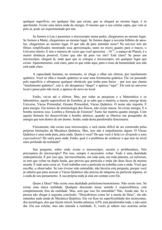 qualquer superfície, em qualquer fato que exista, que se chegará ao mesmo lugar, é só
aprofundar. Existe uma única onda de energia. O mesmo que o seu celular capta, que vem aí
pelo ar, pode ser experimentado por nós.
Se formos à Lua e pusermos o microscópio numa pedra, chegaremos ao mesmo lugar.
Se formos a Marte, chegaremos ao mesmo lugar. Se formos daqui a noventa bilhões de anos-
luz, chegaremos ao mesmo lugar. O que não dá para entender nisso? Na internet tem até
filmes simplificados mostrando essa aproximação, tanto no micro quanto para o macro, o
Universo inteiro. E tem o número de vezes que você aproxima – 10-33
, o espaço de Planck, é a
menor distância possível. Como que não dá para ver isto? Está claro? Se puser um
microscópio, chegará lá, onde quer que se coloque o microscópio, em qualquer lugar que
exista. Aparentemente, está claro, para os que estão aqui, para o resto da humanidade isso não
está nada claro.
A capacidade humana, no momento, só chega a olhar um elétron, por tunelamento
quântico. Você só olha o mundo quântico se usar uma ferramenta quântica. Ele vai passando
pela superfície e ultrapassa qualquer obstáculo que tenha para baixo – por isso que chama
“tunelamento quântico”, isto é, ele desaparece “daqui” e aparece “aqui”. Ele está no universo
local e passa pelo não local, e aparece de novo no local.
Então, vai-se até o elétron. Mas, por todas as pesquisas e a Matemática e os
laboratórios, aquele supercolisor de Genebra, já se sabe que a matéria, a massa, emerge deste
Universo, Vácuo Primordial, Oceano Primordial, Vácuo Quântico. O nome não importa. É
pura energia. Em termos de terminologia dos físicos, não existe massa. Só existe energia. E a
bomba mostrou isso. Lembra a fórmula do Einstein? Tanto faz matéria quanto energia. Com
aquela fórmula foi desenvolvida a bomba atômica, quando se libertou um pouquinho da
energia que tem dentro de um átomo. Senão, nada desta parafernália funcionaria.
Fisicamente, não existe esse microscópio, e será muito difícil de ser construído pelas
próprias limitações da Mecânica Quântica. Mas, isso não é impedimento algum. O Vácuo
Quântico é uma onda pura, pura onda. Quem é você? Do que você é feita (se dirigindo a uma
espectadora)? De outra pura onda. Então, qual é o problema de conhecer o que tem no nível
mais profundo da realidade?
Sua pergunta, sobre onde existe o microscópio, mostra a problemática. Nós
precisamos do microscópio? Por isso, sempre é necessário voltar. Tudo é uma dualidade
onda/partícula. É por isso que, inevitavelmente, em toda aula, em toda palestra, ad infinitum,
se tem que voltar na dupla fenda, que provou que partícula e onda são duas faces da mesma
moeda. É tudo uma coisa só. Você trabalha com a partícula ou trabalha com a onda. Você que
escolhe, o observador. Se isso tivesse sido entendido, não haveria esta pergunta, porque você
já saberia que para acessar o Vácuo Quântico não precisa de máquina ou partícula alguma, só
a onda do seu pensamento. A sua própria onda já está em contato com Ele.
Quem é Deus? Não existe essa dualidade politeísmo/monoteísmo. Não existe isso. Só
existe uma única realidade. Qualquer discussão nesse sentido é esquizofrênica, está
completamente fora da realidade. Mas, será que isso foi entendido? Não. Ainda não. Se a
pessoa não chegar à seguinte conclusão: “Descobrimos como ler a mente de Deus”, ela não
entendeu nada ainda de Mecânica Quântica. Ela vai ficar na superficialidade dos tecnocratas,
dos tecnólogos, dos que fazem míssil, bomba atômica, GPS, esta parafernália toda, e não sairá
daí. Ela usa celular, mas não entende a realidade. E, vocês já sabem isso acarreta sérias
 