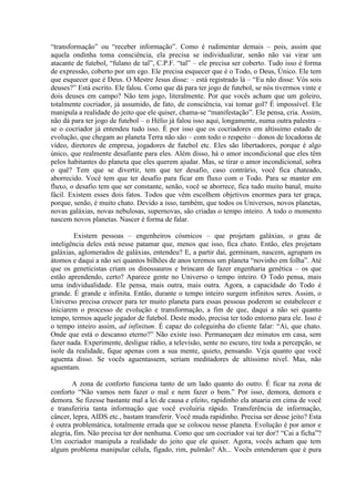 “transformação” ou “receber informação”. Como é rudimentar demais – pois, assim que
aquela ondinha toma consciência, ela precisa se individualizar, senão não vai virar um
atacante de futebol, “fulano de tal”, C.P.F. “tal” – ele precisa ser coberto. Tudo isso é forma
de expressão, coberto por um ego. Ele precisa esquecer que é o Todo, o Deus, Único. Ele tem
que esquecer que é Deus. O Mestre Jesus disse: – está registrado lá – “Eu não disse: Vós sois
deuses?” Está escrito. Ele falou. Como que dá para ter jogo de futebol, se nós tivermos vinte e
dois deuses em campo? Não tem jogo, literalmente. Por que vocês acham que um goleiro,
totalmente cocriador, já assumido, de fato, de consciência, vai tomar gol? É impossível. Ele
manipula a realidade do jeito que ele quiser, chama-se “manifestação”. Ele pensa, cria. Assim,
não dá para ter jogo de futebol – o Hélio já falou isso aqui, longamente, numa outra palestra –
se o cocriador já entendeu tudo isso. É por isso que os cocriadores em altíssimo estado de
evolução, que chegam ao planeta Terra não são – com todo o respeito – donos de locadoras de
vídeo, diretores de empresa, jogadores de futebol etc. Eles são libertadores, porque é algo
único, que realmente desafiante para eles. Além disso, há o amor incondicional que eles têm
pelos habitantes do planeta que eles querem ajudar. Mas, se tirar o amor incondicional, sobra
o quê? Tem que se divertir, tem que ter desafio, caso contrário, você fica chateado,
aborrecido. Você tem que ter desafio para ficar em fluxo com o Todo. Para se manter em
fluxo, o desafio tem que ser constante, senão, você se aborrece, fica tudo muito banal, muito
fácil. Existem esses dois fatos. Todos que vêm escolhem objetivos enormes para ter graça,
porque, senão, é muito chato. Devido a isso, também, que todos os Universos, novos planetas,
novas galáxias, novas nebulosas, supernovas, são criadas o tempo inteiro. A todo o momento
nascem novos planetas. Nascer é forma de falar.
Existem pessoas – engenheiros cósmicos – que projetam galáxias, o grau de
inteligência deles está nesse patamar que, menos que isso, fica chato. Então, eles projetam
galáxias, aglomerados de galáxias, entendeu? E, a partir daí, germinam, nascem, agrupam os
átomos e daqui a não sei quantos bilhões de anos teremos um planeta “novinho em folha”. Até
que os geneticistas criam os dinossauros e brincam de fazer engenharia genética – os que
estão aprendendo, certo? Aparece gente no Universo o tempo inteiro. O Todo pensa, mais
uma individualidade. Ele pensa, mais outra, mais outra. Agora, a capacidade do Todo é
grande. É grande e infinita. Então, durante o tempo inteiro surgem infinitos seres. Assim, o
Universo precisa crescer para ter muito planeta para essas pessoas poderem se estabelecer e
iniciarem o processo de evolução e transformação, a fim de que, daqui a não sei quanto
tempo, termos aquele jogador de futebol. Deste modo, precisa ter todo entorno para ele. Isso é
o tempo inteiro assim, ad infinitum. É capaz do coleguinha do cliente falar: “Ai, que chato.
Onde que está o descanso eterno?” Não existe isso. Permaneçam dez minutos em casa, sem
fazer nada. Experimente, desligue rádio, a televisão, sente no escuro, tire toda a percepção, se
isole da realidade, fique apenas com a sua mente, quieto, pensando. Veja quanto que você
aguenta disso. Se vocês aguentassem, seriam meditadores de altíssimo nível. Mas, não
aguentam.
A zona de conforto funciona tanto de um lado quanto do outro. É ficar na zona de
conforto “Não vamos nem fazer o mal e nem fazer o bem.” Por isso, demora, demora e
demora. Se fizesse bastante mal a lei de causa e efeito, rapidinho ela atuaria em cima de você
e transferiria tanta informação que você evoluiria rápido. Transferência de informação,
câncer, lepra, AIDS etc., bastam transferir. Você muda rapidinho. Precisa ser desse jeito? Esta
é outra problemática, totalmente errada que se colocou nesse planeta. Evolução é por amor e
alegria, fim. Não precisa ter dor nenhuma. Como que um cocriador vai ter dor? “Cai a ficha”?
Um cocriador manipula a realidade do jeito que ele quiser. Agora, vocês acham que tem
algum problema manipular célula, fígado, rim, pulmão? Ah... Vocês entenderam que é pura
 