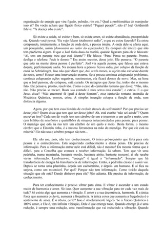 organização de energia que vira fígado, pulmão, rim etc.? Qual a problemática de manipular
isso aí? Ou vocês acham que fígado físico existe? “Peguei pesado”, não é? Joel Goldsmith
falava: “A doença não existe”.
Só existe a saúde, só existe o bem, só existe amor, só existe abundância, prosperidade
etc. Quando você pensa: “Eu vejo fulano totalmente sadio”, o que eu estou fazendo? Eu estou
colapsando, inteiramente, a função de onda dele, a pessoa inteira. A onda dele se afasta aqui,
um pouquinho, assim (demonstra ao redor do espectador). Eu colapsei ele inteiro que não
tem problema algum. O que o Joel fazia duas da manhã, quando ligavam para ele e falavam:
“Ai, tem um parente meu que está doente”? Ele falava: “Para. Pensa no parente. Pronto,
desliga o telefone. Pode ir dormir.” Era assim mesmo, desse jeito. Ele pensava: “O parente
que está na mente dessa pessoa é perfeito”. Joel via aquela pessoa, que falava que estava
doente, perfeitamente sadia. Na mesma hora a pessoa ficava sadia, por colapso da função de
onda do Schrödinger. Isso não quer dizer que, dali a três meses, o sujeito não estivesse doente
de novo, certo? Houve uma intervenção externa. Se a pessoa continua colapsando problemas,
continua colapsando ações negativas, sentimentos, ela ficará doente de novo. Mas, na hora
que o Joel pensou, ele colapsou, está curado. Os milagres que Jesus fez, todos são o mesmo
fato. Ele pensava, pronto, resolvido. Como o caso do centurião romano que disse: “Não, não,
não. Não precisa se mexer. Basta sua vontade e meu servo está curado”, e estava. E o que
Jesus disse? “Não encontrei fé igual à deste homem”, esse centurião romano entendia de
Mecânica Quântica, pensou, criou. A simples intenção colapsa a função de onda, sem
distância alguma.
Agora, por que tem essa história de evoluir através do sofrimento? Por que precisa ser
desse jeito? Quem disse que tem que ser desse jeito? Ah, está escrito “não sei aonde”? Quem
escreveu isso? Cada um de vocês tem um cérebro de um e trezentos a um quilo e meio, com
cem bilhões de neurônios e quatrilhões de sinapses interconectadas para pensar, para pensar.
O mendigo que está na rua tem um cérebro de um quilo e meio. Desta forma, o mesmo
cérebro que o Einstein tinha, é a mesma ferramenta na mão do mendigo. Por que ele está na
miséria? Ele não usa o cérebro porque não tem...
Ele não usa, pois, não tem conhecimento. O único pré-requisito que falta para esta
pessoa é o conhecimento. Está adquirindo conhecimento a duras penas. Ele precisa de
informação. Para a informação entrar nele está difícil, não é mesmo? Da mesma forma que é
difícil, para a Centelha que começa a receber informação. Já sabem. Tem que vir uma
pedrinha, numa montanha, bastante erosão, bastante atrito, bastante tsunami, aí ela recebe
várias informação. Lembram-se: “energia” é igual a “informação”. Sempre que há
transferência de energia há transferência de informação. Então, a pedrinha cresce e assim vai.
Depois se torna uma plantinha, depois um cachorrinho, e depois um humano. E aí fica na
sarjeta, como um miserável. Por quê? Porque não tem informação. Como tirá-lo daquela
situação que ele está? Dando dinheiro para ele? Não adianta. Ele precisa de informação, de
conhecimento.
Para ter conhecimento é preciso vibrar para cima. E vibrar é ascender a um estado
maior de harmonia e amor. Só isso. Quer aumentar a sua vibração para ter cada vez mais de
tudo? Só existe algo que aumenta a vibração. É amor e a sua decorrência, harmonia. É a única
força que aumenta os hertz, aumenta a frequência. A única coisa que aumenta a frequência é o
sentimento de amor. É o óbvio, certo? Isso é absolutamente lógico. Se o Vácuo Quântico é
100% amor, e Ele é, tem infinita vibração, Dele é que emerge tudo. Quando emerge já é uma
redução, é sempre uma redução, uma transformação que vai reduzindo a vibração. Quando
 