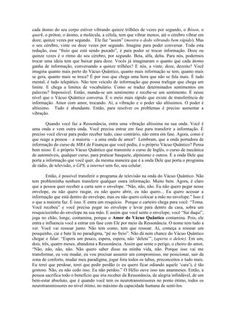 cada átomo do seu corpo estiver vibrando quinze trilhões de vezes por segundo, o Bóson, o
quark, o próton, o átomo, a molécula, a célula, tem que vibrar menos, até o cérebro vibrar em
doze, quinze vezes por segundo. Ele faz “assim” (mostra o dedo vibrando bem rápido). Mas
o seu cérebro, vinte ou doze vezes por segundo. Imagine para poder conversar. Toda esta
redução, esse “freio que está sendo puxado”, é para poder se trocar informação. Doze ou
quinze vezes é o ritmo do seu cérebro, por segundo. Beta, alfa, delta. Para nós, podermos
trocar uma ideia tem que baixar para doze. Vocês já imaginaram o quanto que cada átomo
ganha de informação, conversando a quinze trilhões? E nós, a vinte, doze, dezoito? Você
imagina quanto mais perto do Vácuo Quântico, quanto mais informação se tem, quanto mais
se gera, quanto mais se troca? É por isso que chega uma hora que não se fala mais. É tudo
mental, é tudo telepático. Não tem veículo de informação que possa trafegar que chega um
limite. E chega a limites de vocabulário. Como se traduz determinados sentimentos em
palavras? Impossível. Então, manda-se um sentimento e recebe-se um sentimento. É nesse
nível que o Vácuo Quântico conversa. É o meio mais rápido que existe de transferência de
informação. Amor com amor, trocando. Aí, a vibração e o poder são altíssimos. O poder é
altíssimo. Tudo é abundante. Então, para resolver os problemas é preciso aumentar a
vibração.
Quando você faz a Ressonância, entra uma vibração altíssima na sua onda. Você é
uma onda e vem outra onda. Você precisa entrar em fase para transferir a informação. É
preciso você elevar para poder receber tudo, caso contrário, não entra em fase. Agora, como é
que reage a pessoa – a maioria – a uma onda de amor? Lembram, que a onda portadora de
informação do curso de MBA de Finanças que você pediu, é o próprio Vácuo Quântico? Pensa
bem nisso. É o próprio Vácuo Quântico que transmite o curso de Inglês, o curso de mecânica
de automóveis, qualquer curso, para praticar basquete, alpinismo e outros. É a onda Dele que
porta a informação que você quer, da mesma maneira que é a onda Dele que porta o programa
de rádio, de televisão, o GPS, a internet sem fio, seu celular.
Então, é possível transferir o programa de televisão na onda do Vácuo Quântico. Não
tem probleminha nenhum transferir qualquer outra informação. Muito bem. Agora, é claro
que a pessoa quer receber a carta sem o envelope. “Não, não, não. Eu não quero pegar nesse
envelope, eu não quero rasgar, eu não quero abrir, eu não quero... Eu quero acessar a
informação que está dentro do envelope, mas eu não quero colocar a mão no envelope.” Isso é
o que a maioria faz. É isso. E entra um resquício. Porque o carteiro chega para você: “Toma.
Você recebeu” e você precisa pegar no envelope e levar para dentro da casa, sobra um
resquiciozinho do envelope na sua mão. E assim que você sente o envelope, você “Sai daqui”,
joga no chão, longe, contamina, porque o Amor do Vácuo Quântico contamina. Pois, ele
entra e influencia você a entrar em fase com Ele por meio da Ressonância. O nome tem tudo a
ver. Você vai ressoar junto. Não tem como, tem que ressoar. Aí, começa a ressoar um
pouquinho, cai e bate lá no paradigma, “pé no freio”. Não dá nem chance do Vácuo Quântico
chegar e falar: “Espera um pouco, espera, espera, não ‘deleta’”, (aperta o delete). Em um,
dois, três, quatro meses, abandona a Ressonância. Assim que sente o perigo, o cheiro do amor,
“Não, não, não, não. Não quero saber disso na minha vida, não. Porque isso vai me
transformar, eu vou mudar, eu vou precisar assumir um compromisso, me posicionar, sair da
zona de conforto, mudar meu paradigma, jogar fora todos os tabus, preconceitos e tudo mais.
Eu terei que perdoar, terei que pedir perdão (e eu quero ficar odiando aquele ‘cara’), é tão
gostoso. Não, eu não cedo isso. Eu não perdoo.” O Hélio ouve isso nas anamneses. Então, a
pessoa sacrifica todo o benefício que iria receber da Ressonância, de alegria infindável, de um
bem-estar absoluto, que é quando você tem os neurotransmissores no ponto ótimo, todos os
neurotransmissores no nível ótimo, no máximo da capacidade humana de senti-los.
 