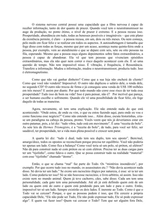 O sistema nervoso central possui uma capacidade que a fibra nervosa é capaz de
receber informação, tanto de dor quanto de prazer. Quando você tem o neurotransmissor no
auge da produção, no ponto ótimo, o nível de prazer é extremo. E a pessoa recusa isso.
Prosperidade, abundância em tudo, todas as benesses possíveis e imagináveis – que este plano
da existência permite, é claro – a pessoa recusa, em um, dois ou três meses. Ou nem começa,
pelo medo em ficar feliz e se realizar em todos os aspectos. A autossabotagem é tamanha que
foge disso com todas as forças, mesmo que por um acaso, aconteça numa quinta-feira onde a
pessoa, por exemplo, vem ao atendimento e que se depare com seis, sete ou oito pessoas na
fila, esperando. Mesmo que a pessoa ouça alguns depoimentos sobre fatos extraordinários, a
pessoa é capaz de abandonar. Ela vê que tem pessoas que vivenciam episódios
extraordinários, mas ela não quer nem correr o risco daquilo acontecer com ela. É só uma
questão de tempo. Não tem impossível nisso. É vibração, é frequência, é Ressonância.
Transfere a informação. Mudou a informação, mudou o neurotransmissor, produziu tudo. Isso
é eletromagnetismo.
Como que não vai ganhar dinheiro? Como que a sua loja não encherá de cliente?
Como que você não venderá? Impossível. O outro não duplicou o salário dele, a renda dele,
no segundo CD? O outro não trocou de firma e já conseguiu uma venda de US$ 100 milhões
em três meses? E assim por diante. Por que todo mundo não corre esse risco de ter toda essa
prosperidade? Tudo isso de bom na vida? Isso é para pensar, não é? Por incrível que pareça,
o ser humano escolhe o sofrimento. Quando ele vê uma possibilidade de ficar feliz, ele foge
daquilo de todas as maneiras.
Agora, novamente, só tem uma explicação. Ele não entende nada do que está
acontecendo: “Onde estou, de onde eu vim, o que eu estou fazendo aqui, para onde eu vou e
como funciona esse negócio?” Como não entende isso... Além disso, escuta historinhas, cria-
se um paradigma na cabeça da pessoa, pronto. Vocês veem que nós já deveríamos estar em
outro patamar, pois, a lei diz: “tudo vibra, tudo está em movimento”. É uma “receita do bolo”.
As sete leis de Hermes Trismegisto, é a “receita do bolo”, de tudo, para você ser feliz, ser
saudável, ter prosperidade, ter a vida mais plena possível e crescer sem parar.
A quarta lei diz: “tudo é dual, tudo tem seu duplo, tem seu oposto”. Bem/mal,
amargo/doce, todos os opostos se reconciliam porque precisa ter equilíbrio. Você não poderia
ter apenas um lado. Como fica a balança? Como você teria só um polo, só próton, só elétron?
Não dá para construir nada só com próton ou só com elétron. Precisa ter as duas cargas para
ter um “tijolinho”, como falava o outro. Que se possa construir tudo na realidade “material”
com esse “tijolinho” chamado “átomo”.
Então, o que se chama “mal” faz parte do Todo. Os “mistérios insondáveis”, por
exemplo. Por que ocorre tudo isso no mundo, os assassinatos etc.? “Não devia acontecer nada
disso. Só devia ter um lado.” Se existe um raciocínio ilógico por natureza, é esse: só ia ter um
lado. Como poderia ter isso? Só se não houvesse raciocínio, o livre-arbítrio, só assim. Isso não
existe nem no mundo animal. Quem já teve cachorro, cães, sabe disso. Cada um tem uma
personalidade, cada gato tem uma personalidade. Até ali já está definido quem está de um
lado ou quem está do outro e quem está pendendo para um lado e para o outro. Então,
impossível ter só um lado. Sempre existirão os dois lados. É inerente ao Todo. Como é que o
Todo vai se cercear? Porque, o que as pessoas pedem é isso, que Ele cerceie a própria
capacidade Dele, “Ele não pode ser Tudo, Ele não pode expressar tudo, Ele só pode expressar
algo”. E quem vai fazer isso? Quem vai cercear o Todo? Tem que ser alguém fora Dele,
 