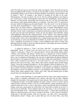 certo? Ou então tem que ser outro deus que coíba esse alguém a fazer? Ou então tem que ter
dois? Já complicou tudo. Porque, se só tem um, Ele não pode se cercear. Ele tem que ser toda
possibilidade infinita, como se fala na Mecânica Quântica. Em potência, quem escolhe o que
se chama o “mal”? As criaturas é que fazem as escolhas de um lado ou do outro.
Potencialmente, está tudo em aberto. Ele, em Si, não tem nenhum problema com relação a
isto. Lembra que o campo eletromagnético ajusta toda esta contabilidade, inevitavelmente?
Portanto, você não precisa se preocupar nem um pouco com isso. Ah, mas tem muita gente
que começa a arguir aquela famosa palavra, ou expressão: “Isso não é justo”. E a pessoa usa
isso para validar as bobagens que ela acaba fazendo. “Isso não é justo”, e aí faz de besteira,
em cima dessa racionalização. É “assim” (indica, com as mãos, grande quantidade). Em
último nível, em última instância, é absolutamente justo. O campo eletromagnético emite,
retorna. Fim. Com certeza, essa contabilidade fecha “zero a zero”, mas, não é neste nível de
dimensão. Porém, como o materialista só enxerga esta dimensão um palmo na frente do nariz,
ele quer que seja justo nesta dimensão. Assim, ele tem que aplicar, nesta dimensão, aquela
velha regrinha do “olho por olho e dente por dente”. Se ele “soltasse” isso e deixasse o ajuste
da contabilidade ser feito pelas autoridades competentes, ele gastaria o tempo dele sendo feliz,
vivendo alegre e feliz e não se preocupando em se vingar de quem quer que seja. Mas, como
ele acredita que só existe essa dimensão da realidade, ele precisa fazer justiça aqui e agora.
Veja, a ignorância da primeira lei começa a trazer problemas para todas as outras, para
aplicação prática de todas as outras nas vidas das pessoas. Tudo porque não aceita a primeira.
Aí, evidentemente, vai desarrumar tudo.
A quinta lei refere-se a: “Tudo é um fluxo, tudo flui”. As pessoas adoram algo
denominado “linear”. É “assim” (traça uma linha reta no ar) e vai embora, eterno. Chama
“estável” o nome disso. “Tá na U.T.I., mas está estável”. Nossa! Todo mundo acalma, relaxa;
“‘Beleza’, está resolvido. Está estável.” Estável deve ser o sinônimo de “zona de conforto”.
Como o Universo faz “assim”, ele vibra, não tem nada estável. Essa vibração minúscula, lá do
Bóson, que vai subindo por Ressonância, faz com que os aglomerados de galáxias balancem
para lá e para cá. Os humanos descobriram isso há pouco tempo atrás, denominada “Teoria do
Caos”. Todo o sistema faz isso aqui (no ar, traça uma espécie de “oito” horizontalmente). O
percurso varia, mas é isso aqui – sobe e desce, sobe e desce, ascende, decai, ascende, decai.
Chama “Teoria das Estruturas Dissipativas”, do Ilya Prigogine, Nobel de Química em 1977.
Ele definiu exatamente a Matemática que rege isto. Contrariar isto é, certamente, um desastre
físico, mental, emocional, financeiro, econômico, social, político etc. Qualquer sistema que
não obedeça a essa lei está fadado ao fracasso e a ter problemas. Mas os humanos adoram o
estável, linear. Então, quando se fala: “relaxa, solta”; Não, “De jeito nenhum, pois, eu tenho
que pôr força em cima daquilo que estou fazendo”.
Todos os cultos politeístas, é o que impera na face da Terra, como sempre aconteceu.
São n deuses, e enquanto continuamos com n deuses, cada tribo tem um deus. Algumas
religiões têm mais gente. Com aquele deus há menos pessoas. Mas, existem diversos. Leiam
“As Máscaras de Deus”, do Joseph Campbell, são quatro volumes. O livro é recente e fala do
mundo de hoje. Continua o mesmo. E isso leva, inevitavelmente, a surgir uma guerra, pois, se
o deus do outro não é o seu, e o seu é o deus certo, o outro é um infiel que deve ser eliminado.
Porque, como que a pessoa pode ser contra Deus? Ser contra Deus, só pode ser do mal, e o
mal tem que ser eliminado. Assim, matamos todos os do outro deus. E, de vez em quando, eu
ouço uma afirmação assim – aquela história dos doze passos – “Vamos fazer um minuto de
silêncio e cada um reza para o seu, eleva o coração ao seu deus.” Como é que faz? Percebem?
Ainda hoje se fala desta maneira. Cada um reza para o seu deus. Isso é extremamente,
“politicamente correto”. Porque, não se pode falar que tem um único Deus, uma única
 