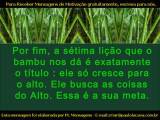 Por fim, a sétima lição que o
bambu nos dá é exatamente
o título : ele só cresce para
o alto. Ele busca as coisas
do Alto. Essa é a sua meta.
 