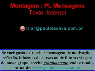 Montagem : PL Mensagens
Texto :Internet
criar@paulolacava.com.brcriar@paulolacava.com.br
Se você gosta de receber mensagem de motivação e
reflexão, informes de cursos ou de futuras viagens
do nosso grupo, receba gratuitamente, cadastrando-
se no site: www.paulolacava.com.br
 