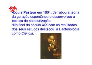 •Louis Pasteur em 1864, derrubou a teoria
da geração espontânea e desenvolveu a
técnica de pasteurização.
•No final do século XIX com os resultados
dos seus estudos destacou a Bacteriologia
como Ciência.
 