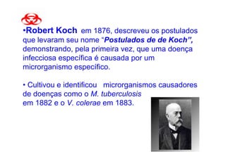 •Robert Koch em 1876, descreveu os postulados
que levaram seu nome “Postulados de de Koch”,
demonstrando, pela primeira vez, que uma doença
infecciosa específica é causada por um
microrganismo específico.

• Cultivou e identificou microrganismos causadores
de doenças como o M. tuberculosis
em 1882 e o V. colerae em 1883.
 