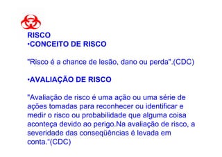 RISCO
•CONCEITO DE RISCO

"Risco é a chance de lesão, dano ou perda".(CDC)

•AVALIAÇÃO DE RISCO

"Avaliação de risco é uma ação ou uma série de
ações tomadas para reconhecer ou identificar e
medir o risco ou probabilidade que alguma coisa
aconteça devido ao perigo.Na avaliação de risco, a
severidade das conseqüências é levada em
conta.“(CDC)
 