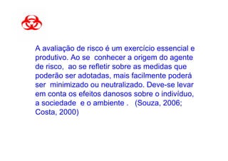 A avaliação de risco é um exercício essencial e
produtivo. Ao se conhecer a origem do agente
de risco, ao se refletir sobre as medidas que
poderão ser adotadas, mais facilmente poderá
ser minimizado ou neutralizado. Deve-se levar
em conta os efeitos danosos sobre o indivíduo,
a sociedade e o ambiente . (Souza, 2006;
Costa, 2000)
 