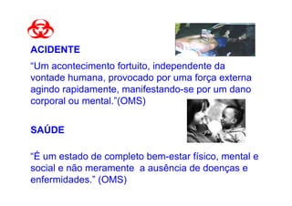 ACIDENTE
“Um acontecimento fortuito, independente da
vontade humana, provocado por uma força externa
agindo rapidamente, manifestando-se por um dano
corporal ou mental.”(OMS)


SAÚDE

“É um estado de completo bem-estar físico, mental e
social e não meramente a ausência de doenças e
enfermidades.” (OMS)
 