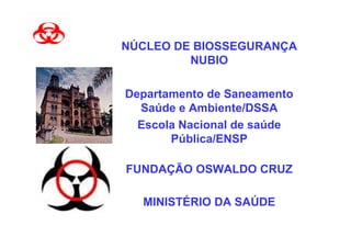 NÚCLEO DE BIOSSEGURANÇA
         NUBIO

Departamento de Saneamento
  Saúde e Ambiente/DSSA
  Escola Nacional de saúde
       Pública/ENSP

FUNDAÇÃO OSWALDO CRUZ

  MINISTÉRIO DA SAÚDE
 
