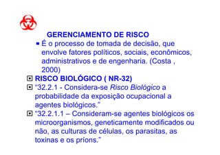 G GERENCIAMENTO DE RISCO
  É o processo de tomada de decisão, que
  envolve fatores políticos, sociais, econômicos,
  administrativos e de engenharia. (Costa ,
  2000)
RISCO BIOLÓGICO ( NR-32)
“32.2.1 - Considera-se Risco Biológico a
probabilidade da exposição ocupacional a
agentes biológicos.”
“32.2.1.1 – Consideram-se agentes biológicos os
microorganismos, geneticamente modificados ou
não, as culturas de células, os parasitas, as
toxinas e os príons.”
 
