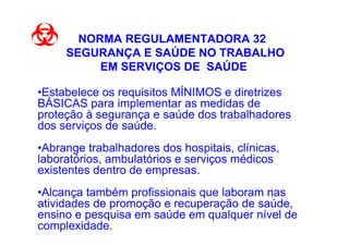 NORMA REGULAMENTADORA 32
     SEGURANÇA E SAÚDE NO TRABALHO
          EM SERVIÇOS DE SAÚDE

•Estabelece os requisitos MÍNIMOS e diretrizes
BÁSICAS para implementar as medidas de
proteção à segurança e saúde dos trabalhadores
dos serviços de saúde.
•Abrange trabalhadores dos hospitais, clínicas,
laboratórios, ambulatórios e serviços médicos
existentes dentro de empresas.
•Alcança também profissionais que laboram nas
atividades de promoção e recuperação de saúde,
ensino e pesquisa em saúde em qualquer nível de
complexidade.
 