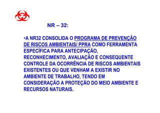 NR – 32:

•A NR32 CONSOLIDA O PROGRAMA DE PREVENÇÃO
DE RISCOS AMBIENTAIS/ PPRA COMO FERRAMENTA
ESPECÍFICA PARA ANTECIPAÇÃO,
RECONHECIMENTO, AVALIAÇÃO E CONSEQUENTE
CONTROLE DA OCORRÊNCIA DE RISCOS AMBIENTAIS
EXISTENTES OU QUE VENHAM A EXISTIR NO
AMBIENTE DE TRABALHO, TENDO EM
CONSIDERAÇÃO A PROTEÇÃO DO MEIO AMBIENTE E
RECURSOS NATURAIS.
 
