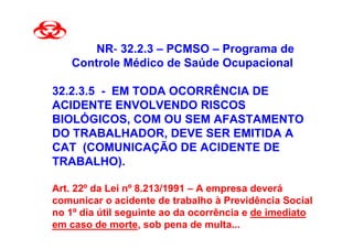 NR- 32.2.3 – PCMSO – Programa de
    Controle Médico de Saúde Ocupacional

32.2.3.5 - EM TODA OCORRÊNCIA DE
ACIDENTE ENVOLVENDO RISCOS
BIOLÓGICOS, COM OU SEM AFASTAMENTO
DO TRABALHADOR, DEVE SER EMITIDA A
CAT (COMUNICAÇÃO DE ACIDENTE DE
TRABALHO).

Art. 22º da Lei nº 8.213/1991 – A empresa deverá
comunicar o acidente de trabalho à Previdência Social
no 1º dia útil seguinte ao da ocorrência e de imediato
em caso de morte, sob pena de multa...
 