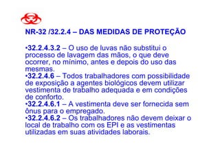 NR-32 /32.2.4 – DAS MEDIDAS DE PROTEÇÃO

•32.2.4.3.2 – O uso de luvas não substitui o
processo de lavagem das mãos, o que deve
ocorrer, no mínimo, antes e depois do uso das
mesmas.
•32.2.4.6 – Todos trabalhadores com possibilidade
de exposição a agentes biológicos devem utilizar
vestimenta de trabalho adequada e em condições
de conforto.
•32.2.4.6.1 – A vestimenta deve ser fornecida sem
ônus para o empregado.
•32.2.4.6.2 – Os trabalhadores não devem deixar o
local de trabalho com os EPI e as vestimentas
utilizadas em suas atividades laborais.
 
