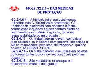NR-32 /32.2.4 – DAS MEDIDAS
                 DE PROTEÇÃO

•32.2.4.6.4 – A higienização das vestimentas
utilizadas nos C. cirúrgicos e obstétricos, CTI,
unidades de pacientes com doenças infecto-
contagiosas e quando houver contato direto da
vestimenta com material orgânico, deve ser
responsabilidade do empregador.
•32.2.4.11 – Os trabalhadores devem comunicar
todo acidente ou incidente com possível exposição a
AB ao responsável pelo local de trabalho e, quando
houver, ao SESMT e CIPA.
•32.2.4.14 – Os trabalhadores que utilizarem objetos
perfurocortantes devem ser responsáveis pelo seu
descarte.
•32.2.4.15 – São vedados o re-encape e a
desconexão manual de agulhas.
 