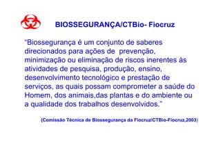 BIOSSEGURANÇA/CTBio- Fiocruz

“Biossegurança é um conjunto de saberes
direcionados para ações de prevenção,
minimização ou eliminação de riscos inerentes às
atividades de pesquisa, produção, ensino,
desenvolvimento tecnológico e prestação de
serviços, as quais possam comprometer a saúde do
Homem, dos animais,das plantas e do ambiente ou
a qualidade dos trabalhos desenvolvidos.”

    (Comissão Técnica de Biossegurança da Fiocruz/CTBio-Fiocruz,2003)
 