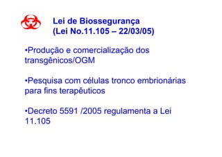 Lei de Biossegurança
       (Lei No.11.105 – 22/03/05)

•Produção e comercialização dos
transgênicos/OGM

•Pesquisa com células tronco embrionárias
para fins terapêuticos

•Decreto 5591 /2005 regulamenta a Lei
11.105
 