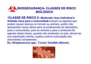 BIOSSEGURANÇA- CLASSES DE RISCO
                 BIOLÓGICO
•CLASSE DE RISCO 2- Moderado risco individual e
limitado risco para a comunidade.Incluem os agentes que
podem causar doença no homem ou animais, porém não
apresentam riscos sérios para os profissionais do laboratório,
para a comunidade, para os animais e para o ambiente.Os
agentes desta classe, quando não existentes no pais, devem ter
sua importação restrita, sujeita a prévia autorização das
autoridades competentes.
Ex.:Streptococcus spp., T.cruzi, Candida albicans.
 