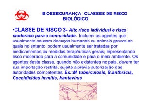 BIOSSEGURANÇA- CLASSES DE RISCO
                     BIOLÓGICO

•CLASSE DE RISCO 3- Alto risco individual e risco
moderado para a comunidade. Incluem os agentes que
usualmente causam doenças humanas ou animais graves as
quais no entanto, podem usualmente ser tratadas por
medicamentos ou medidas terapêuticas gerais, representando
risco moderado para a comunidade e para o meio ambiente. Os
agentes desta classe, quando não existentes no pais, devem ter
sua importação restrita, sujeita a prévia autorização das
autoridades competentes. Ex.:M. tuberculosis, B.anthracis,
Coccidioides immitis, Hantavirus
 