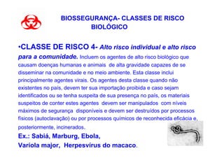 BIOSSEGURANÇA- CLASSES DE RISCO
                        BIOLÓGICO


•CLASSE DE RISCO 4- Alto risco individual e alto risco
para a comunidade. Incluem os agentes de alto risco biológico que
causam doenças humanas e animais de alta gravidade capazes de se
disseminar na comunidade e no meio ambiente. Esta classe inclui
principalmente agentes virais. Os agentes desta classe quando não
existentes no país, devem ter sua importação proibida e caso sejam
identificados ou se tenha suspeita de sua presença no país, os materiais
suspeitos de conter estes agentes devem ser manipulados com níveis
máximos de segurança disponíveis e devem ser destruídos por processos
físicos (autoclavação) ou por processos químicos de reconhecida eficácia e,
posteriormente, incinerados.
Ex.: Sabiá, Marburg, Ebola,
Varíola major, Herpesvírus do macaco.
 