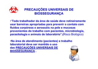 PRECAUÇÕES UNIVERSAIS DE
              BIOSSEGURANÇA

•“Todo trabalhador da área de saúde deve rotineiramente
usar barreiras apropriadas para prevenir o contato com
fluídos corpóreos e aerossóis na pele e mucosas
provenientes do trabalho com pacientes, microbiologia,
parasitologia e animais de laboratório”.(Risco Biológico)

•Na área de atendimento (pacientes) e trabalho
laboratorial deve ser mantido o uso
das PRECAUÇÕES UNIVERSAIS DE
BIOSSEGURANÇA .
 