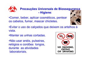 Precauções Universais de Biossegurança
                   - Higiene:
•Comer, beber, aplicar cosméticos, pentear
os cabelos, fumar, mascar chicletes.
•Evitar o uso de calçados que deixem os artelhos à
vista.
•Manter as unhas cortadas.
•Não usar anéis, pulseiras,
relógios e cordões longos,
durante as atividades
 laboratoriais.
 