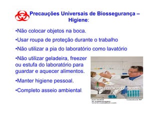 Precauções Universais de Biossegurança –
                   Higiene:

•Não colocar objetos na boca.
•Usar roupa de proteção durante o trabalho
•Não utilizar a pia do laboratório como lavatório
•Não utilizar geladeira, freezer
ou estufa do laboratório para
guardar e aquecer alimentos.
•Manter higiene pessoal.
•Completo asseio ambiental.
 