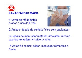 LAVAGEM DAS MÃOS

1-Lavar as mãos antes
e após o uso de luvas.

2-Antes e depois do contato físico com pacientes.

3-Depois de manusear material infectante, mesmo
quando luvas tenham sido usadas.

 4-Antes de comer, beber, manusear alimentos e
fumar.
 