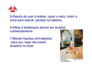 5-Depois de usar o toalete, coçar o nariz, cobrir a
boca para expirar, pentear os cabelos.

6-Mãos e antebraços devem ser lavados
cuidadosamente

7-Manter líquidos anti-sépticos
 para uso, caso não exista
lavatório no local.
 