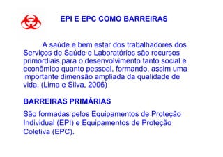 EPI E EPC COMO BARREIRAS


       A saúde e bem estar dos trabalhadores dos
Serviços de Saúde e Laboratórios são recursos
primordiais para o desenvolvimento tanto social e
econômico quanto pessoal, formando, assim uma
importante dimensão ampliada da qualidade de
vida. (Lima e Silva, 2006)

BARREIRAS PRIMÁRIAS
São formadas pelos Equipamentos de Proteção
Individual (EPI) e Equipamentos de Proteção
Coletiva (EPC).
 